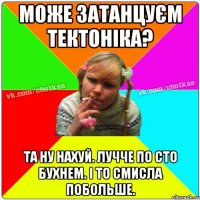 Може затанцуєм тектоніка? Та ну нахуй. лучче по сто бухнем. і то смисла побольше.