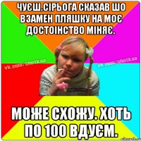 Чуєш.Сірьога сказав шо взамен пляшку на моє достоінство міняє. може схожу. хоть по 100 вдуєм.