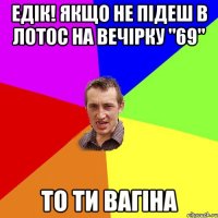 Едік! Якщо не підеш в Лотос на вечірку "69" то ти вагіна