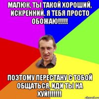 Малюк, ты такой хороший, искренний. Я тебя просто обожаю!!!!! Поэтому перестану с тобой общаться, иди ты на хуй!!!!!!!