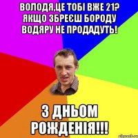 Володя,це тобі вже 21? Якщо збреєш бороду водяру не продадуть! З ДНЬОМ РОЖДЕНІЯ!!!