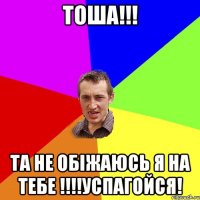 Тоша!!! Та не обіжаюсь я на тебе !!!!Успагойся!