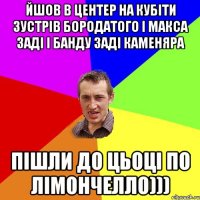 ЙШОВ В ЦЕНТЕР НА КУБІТИ ЗУСТРІВ БОРОДАТОГО І МАКСА ЗАДІ І БАНДУ ЗАДІ КАМЕНЯРА ПІШЛИ ДО ЦЬОЦІ ПО ЛІМОНЧЕЛЛО)))