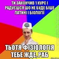 ти закончив 1 курс і радуєшся шо не буде біше латині і біології тьотя фізіологія тебе жде, раб