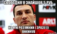 сьогодня я знайшов 5 руб. но я ж розумний і зразу їх викинув