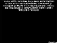 Обычно, когда я в отчаянии, я вспоминаю многие эпизоды истории. На протяжении веков правда и любовь всегда побеждали. Да, много в истории было всесильных тиранов, но в конце концов все они терпели крах. Помни об этом в трудные минуты жизни. 