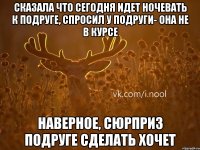 сказала что сегодня идет ночевать к подруге, спросил у подруги- она не в курсе наверное, сюрприз подруге сделать хочет