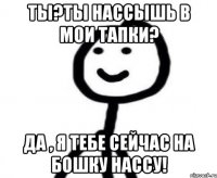 Ты?ты нассышь в мои тапки? Да , я тебе сейчас на бошку нассу!