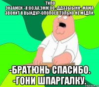 *ТИПО ЭКЗАМЕН*-Я:ОО,АА,ЭММ.ОО.-ДДЗЗЫЫНН.-МАМА ЗВОНИТ Я ВЫЙДУ?-ОЛОЛОЕВ ТОЛЬКО НЕ МЕДЛИ. -БРАТЮНЬ СПАСИБО. -ГОНИ ШПАРГАЛКУ.