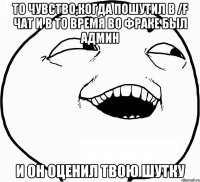 то чувство,когда пошутил в /f чат и в то время во фраке был админ и он оценил твою шутку