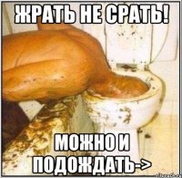 Жрать не срать! можно и подождать->