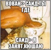 Вован > Саид,ты где Саид > Я занят,кюшаю