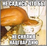 не садись что бы не сняли в нацгвардию