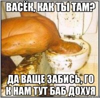 ВАСЁК, как ты там? да ваще забись, го к нам тут баб дохуя