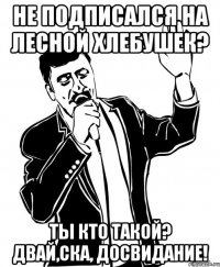 НЕ ПОДПИСАЛСЯ НА ЛЕСНОЙ ХЛЕБУШЕК? ТЫ КТО ТАКОЙ? ДВАЙ,ска, ДОСВИДАНИЕ!