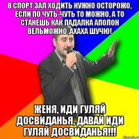 В спорт зал ходить нужно осторожо, если по чуть-чуть то можно, а то станешь как Падалка АПОЛОН вельможно ,АХАХА ШУЧЮ! Женя, иди гуляй Досвиданья, давай иди гуляй ДОСВИДАНЬЯ!!!