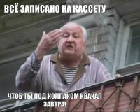 всё записано на кассету чтоб ты под колпаком квакал завтра!