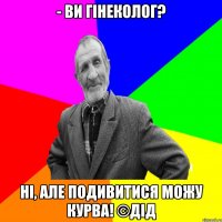 - Ви гінеколог? Ні, але подивитися можу КУРВА! ©ДІД