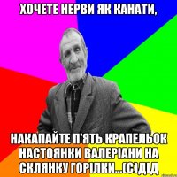 Хочете нерви як канати, накапайте п'ять крапельок настоянки валеріани на склянку горілки...(С)ДІД