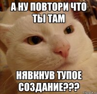 а ну повтори что ты там нявкнув тупое создание???