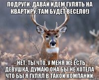 Подруги: Давай идем гулять на квартиру, там будет весело!) - Нет, ты что, у меня же есть девушка, думаю она бы не хотела что бы я гулял в такой компании.