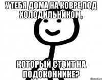 У тебя дома на ковре,под холодильником, который стоит на подоконнике?