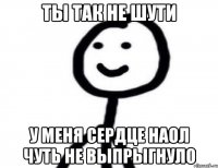 Ты так не шути У меня сердце наол чуть не выпрыгнуло