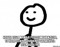  когда тебя мама в роддоме увидела, то попросила окушерку запихнуть тебя обратно