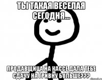 ты такая веселая сегодня... продавщица на кассе дала тебе сдачу на гривну больше???