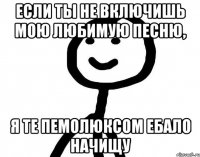 Если ты не включишь мою любимую песню, Я те Пемолюксом ебало начищу