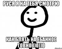 Руся я на тебя смотрю Как блять на ёбанное говно ))0))0