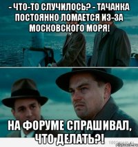 - Что-то случилось? - Тачанка постоянно ломается из-за Московского моря! На форуме спрашивал, что делать?!