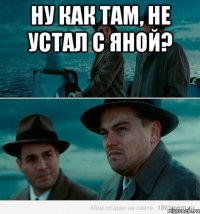 Ну как там, не устал с Яной? 