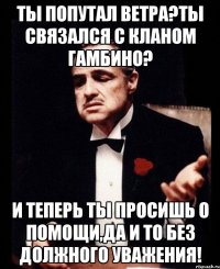 Ты попутал ветра?Ты связался с кланом Гамбино? И теперь ты просишь о помощи,да и то без должного уважения!