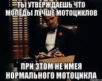 ты утверждаешь что мопеды лучше мотоциклов при этом не имея нормального мотоцикла