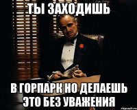 Ты заходишь в Горпарк но делаешь это без уважения