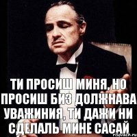 ти просиш миня, но просиш биз должнава уважиния, ти дажи ни сделаль мине сасай