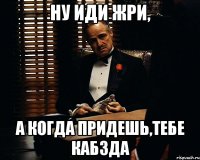 ну иди жри, а когда придешь,тебе кабзда