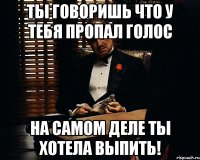 Ты говоришь что у тебя пропал голос на самом деле ты хотела Выпить!