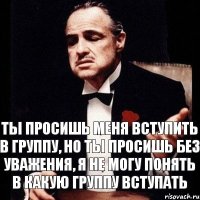 Ты просишь меня вступить в группу, но ты просишь без уважения, я не могу понять в какую группу вступать