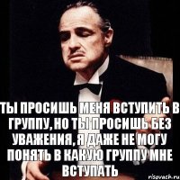 Ты просишь меня вступить в группу, но ты просишь без уважения, я даже не могу понять в какую группу мне вступать