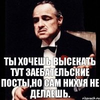 ТЫ ХОЧЕШЬ высекать тут ЗАЕБАТЕЛЬСКИЕ ПОСТЫ,но САМ НИХУЯ НЕ ДЕЛАЕШЬ.