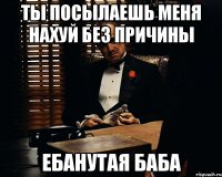 ты посылаешь меня нахуй без причины ебанутая баба