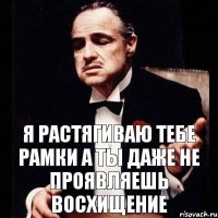 Я растягиваю тебе рамки а ты даже не проявляешь восхищение