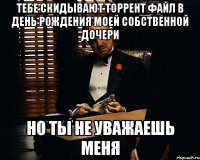 ТЕБЕ СКИДЫВАЮТ ТОРРЕНТ ФАЙЛ В ДЕНЬ РОЖДЕНИЯ МОЕЙ СОБСТВЕННОЙ ДОЧЕРИ НО ТЫ НЕ УВАЖАЕШЬ МЕНЯ