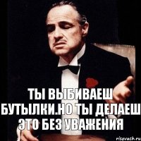 Ты выбиваеш бутылки.Но ты делаеш это без уважения