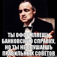 ты оформляешь банковскую справку, но ты не слушаешь правильных советов