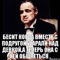 Бесит когда вместе с подругой угарали над девкой,а теперь она с ней общаеться .