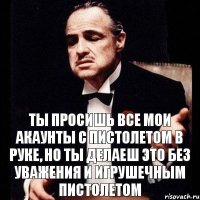 Ты просишь все мои акаунты с пистолетом в руке, но ты делаеш это без уважения и игрушечным пистолетом