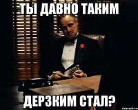 Ты давно таким дерзким стал?